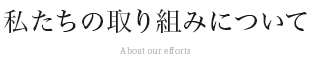 私たちの取り組みについて